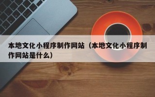 揭阳本地文化小程序制作网站（本地文化小程序制作网站是什么）